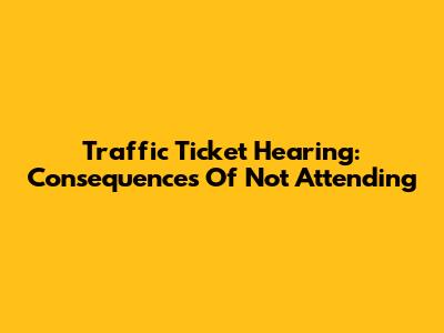 Traffic Ticket Hearing: Consequences Of Not Attending