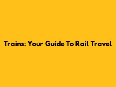 Trains: Your Guide To Rail Travel