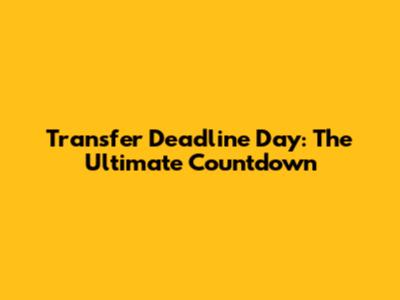 Transfer Deadline Day: The Ultimate Countdown
