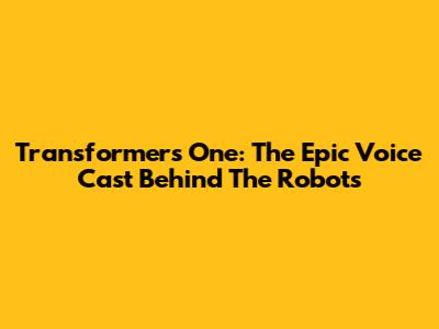 Transformers One: The Epic Voice Cast Behind The Robots