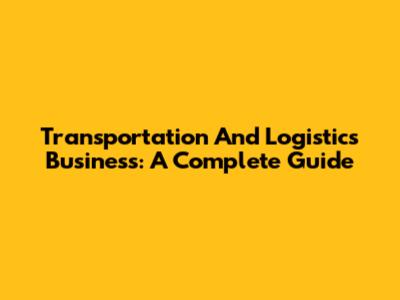 Transportation And Logistics Business: A Complete Guide