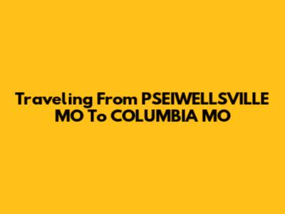 Traveling From PSEIWELLSVILLE MO To COLUMBIA MO