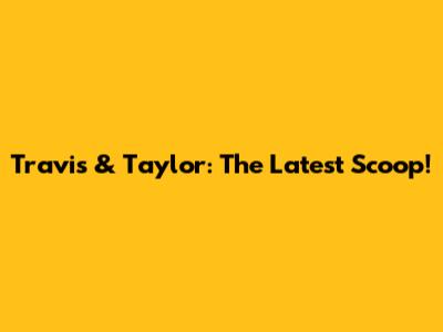 Travis & Taylor: The Latest Scoop!