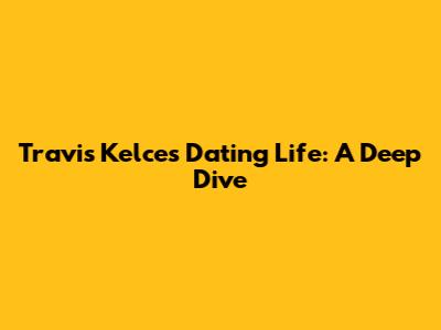 Travis Kelce's Dating Life: A Deep Dive