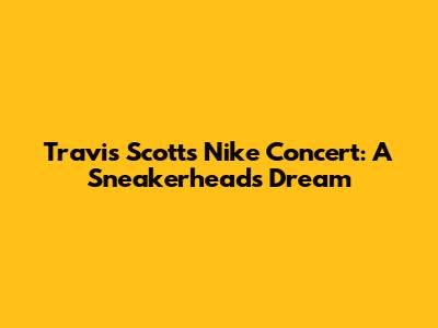Travis Scott's Nike Concert: A Sneakerhead's Dream