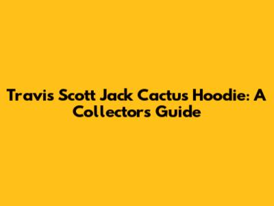 Travis Scott Jack Cactus Hoodie: A Collector's Guide