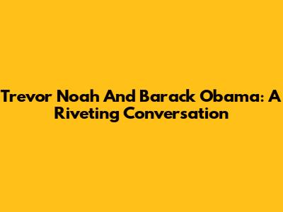 Trevor Noah And Barack Obama: A Riveting Conversation