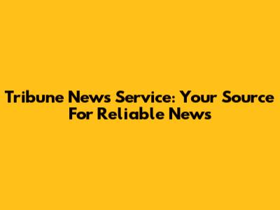 Tribune News Service: Your Source For Reliable News