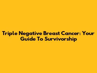 Triple Negative Breast Cancer: Your Guide To Survivorship
