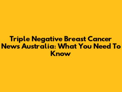 Triple Negative Breast Cancer News Australia: What You Need To Know