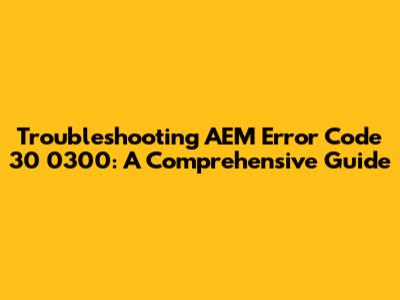 Troubleshooting AEM Error Code 30 0300: A Comprehensive Guide