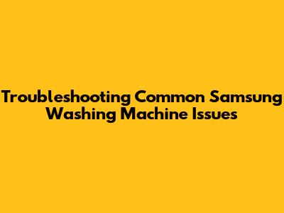 Troubleshooting Common Samsung Washing Machine Issues