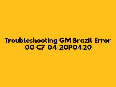 Troubleshooting GM Brazil Error 00 C7 04 20P0420
