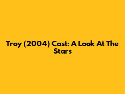Troy (2004) Cast: A Look At The Stars