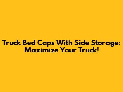 Truck Bed Caps With Side Storage: Maximize Your Truck!