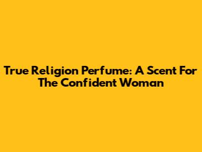 True Religion Perfume: A Scent For The Confident Woman