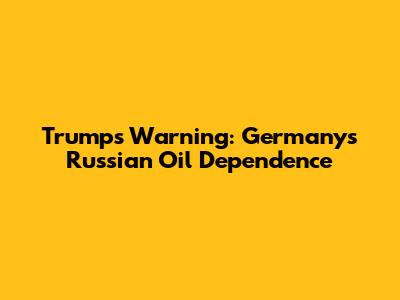 Trump's Warning: Germany's Russian Oil Dependence