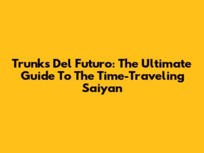 Trunks Del Futuro: The Ultimate Guide To The Time-Traveling Saiyan