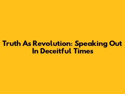 Truth As Revolution: Speaking Out In Deceitful Times