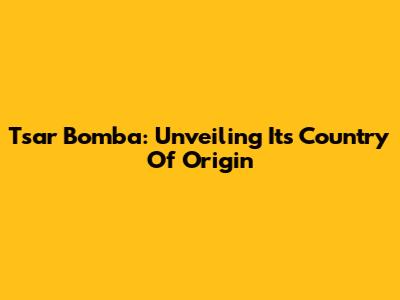 Tsar Bomba: Unveiling Its Country Of Origin