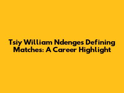 Tsiy William Ndenge's Defining Matches: A Career Highlight