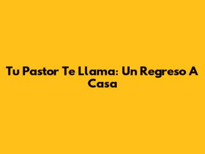 Tu Pastor Te Llama: Un Regreso A Casa