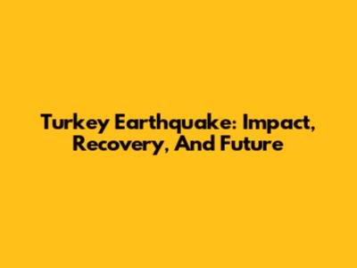 Turkey Earthquake: Impact, Recovery, And Future