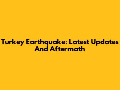 Turkey Earthquake: Latest Updates And Aftermath