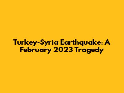 Turkey-Syria Earthquake: A February 2023 Tragedy