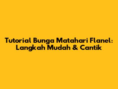 Tutorial Bunga Matahari Flanel: Langkah Mudah & Cantik