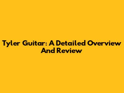 Tyler Guitar: A Detailed Overview And Review