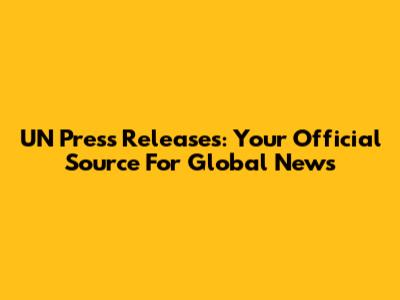UN Press Releases: Your Official Source For Global News