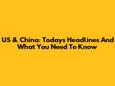 US & China: Today's Headlines And What You Need To Know