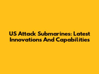 US Attack Submarines: Latest Innovations And Capabilities