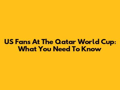 US Fans At The Qatar World Cup: What You Need To Know