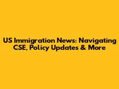 US Immigration News: Navigating CSE, Policy Updates & More