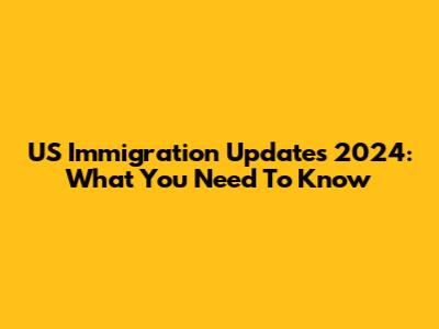 US Immigration Updates 2024: What You Need To Know