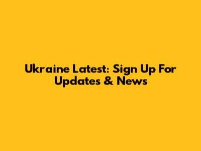 Ukraine Latest: Sign Up For Updates & News