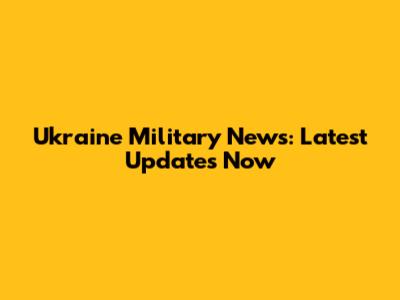 Ukraine Military News: Latest Updates Now