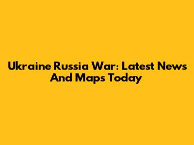 Ukraine Russia War: Latest News And Maps Today