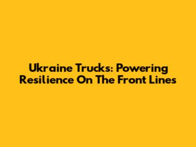 Ukraine Trucks: Powering Resilience On The Front Lines