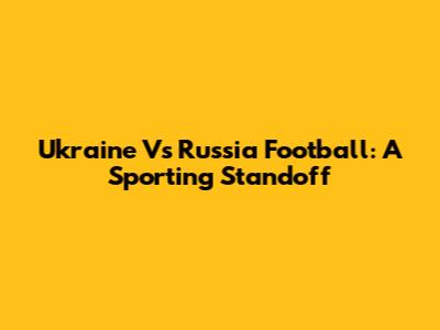Ukraine Vs Russia Football: A Sporting Standoff