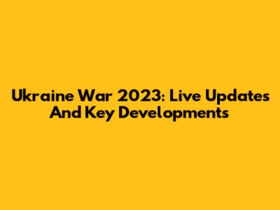 Ukraine War 2023: Live Updates And Key Developments