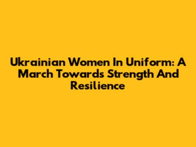 Ukrainian Women In Uniform: A March Towards Strength And Resilience