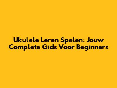 Ukulele Leren Spelen: Jouw Complete Gids Voor Beginners