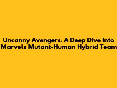 Uncanny Avengers: A Deep Dive Into Marvel's Mutant-Human Hybrid Team