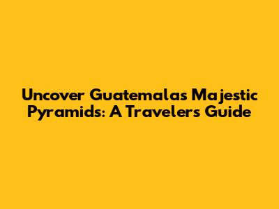 Uncover Guatemala's Majestic Pyramids: A Traveler's Guide