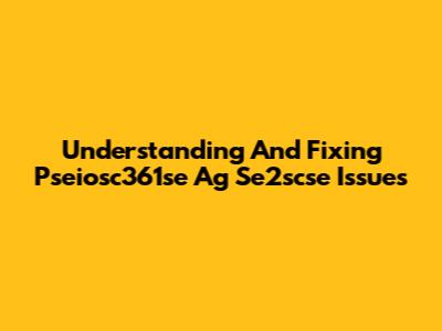 Understanding And Fixing Pseiosc361se Ag Se2scse Issues