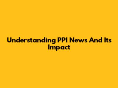 Understanding PPI News And Its Impact