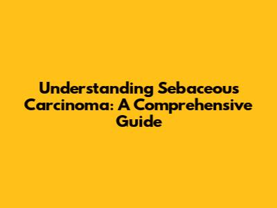 Understanding Sebaceous Carcinoma: A Comprehensive Guide